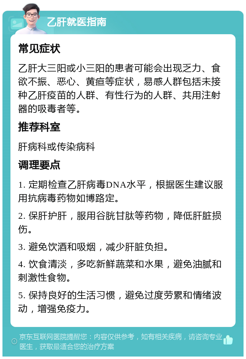 乙肝就医指南 常见症状 乙肝大三阳或小三阳的患者可能会出现乏力、食欲不振、恶心、黄疸等症状，易感人群包括未接种乙肝疫苗的人群、有性行为的人群、共用注射器的吸毒者等。 推荐科室 肝病科或传染病科 调理要点 1. 定期检查乙肝病毒DNA水平，根据医生建议服用抗病毒药物如博路定。 2. 保肝护肝，服用谷胱甘肽等药物，降低肝脏损伤。 3. 避免饮酒和吸烟，减少肝脏负担。 4. 饮食清淡，多吃新鲜蔬菜和水果，避免油腻和刺激性食物。 5. 保持良好的生活习惯，避免过度劳累和情绪波动，增强免疫力。