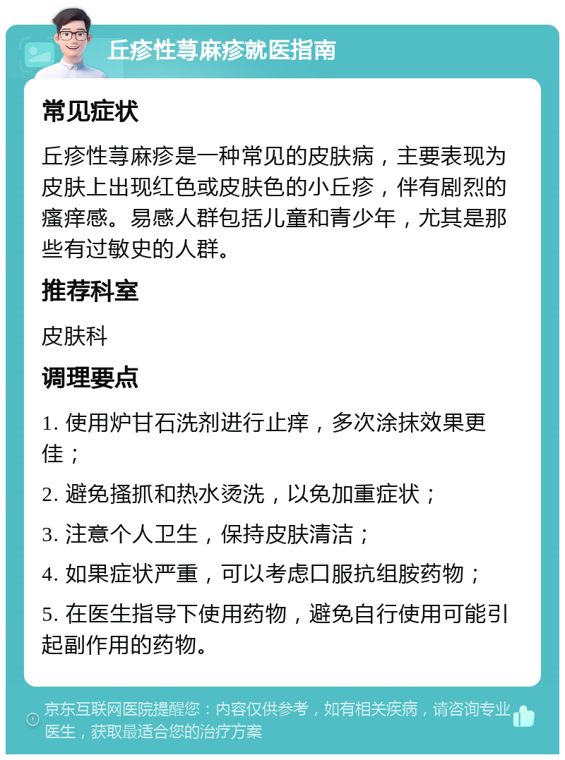 丘疹性荨麻疹就医指南 常见症状 丘疹性荨麻疹是一种常见的皮肤病，主要表现为皮肤上出现红色或皮肤色的小丘疹，伴有剧烈的瘙痒感。易感人群包括儿童和青少年，尤其是那些有过敏史的人群。 推荐科室 皮肤科 调理要点 1. 使用炉甘石洗剂进行止痒，多次涂抹效果更佳； 2. 避免搔抓和热水烫洗，以免加重症状； 3. 注意个人卫生，保持皮肤清洁； 4. 如果症状严重，可以考虑口服抗组胺药物； 5. 在医生指导下使用药物，避免自行使用可能引起副作用的药物。