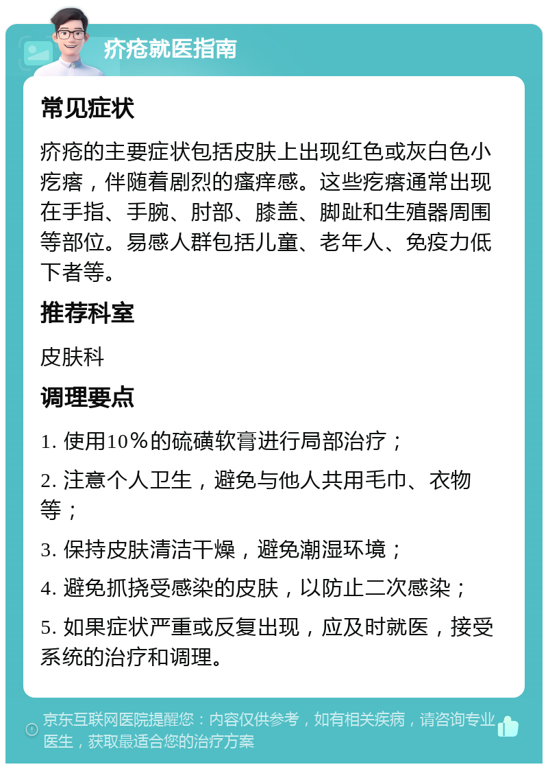 疥疮就医指南 常见症状 疥疮的主要症状包括皮肤上出现红色或灰白色小疙瘩，伴随着剧烈的瘙痒感。这些疙瘩通常出现在手指、手腕、肘部、膝盖、脚趾和生殖器周围等部位。易感人群包括儿童、老年人、免疫力低下者等。 推荐科室 皮肤科 调理要点 1. 使用10％的硫磺软膏进行局部治疗； 2. 注意个人卫生，避免与他人共用毛巾、衣物等； 3. 保持皮肤清洁干燥，避免潮湿环境； 4. 避免抓挠受感染的皮肤，以防止二次感染； 5. 如果症状严重或反复出现，应及时就医，接受系统的治疗和调理。