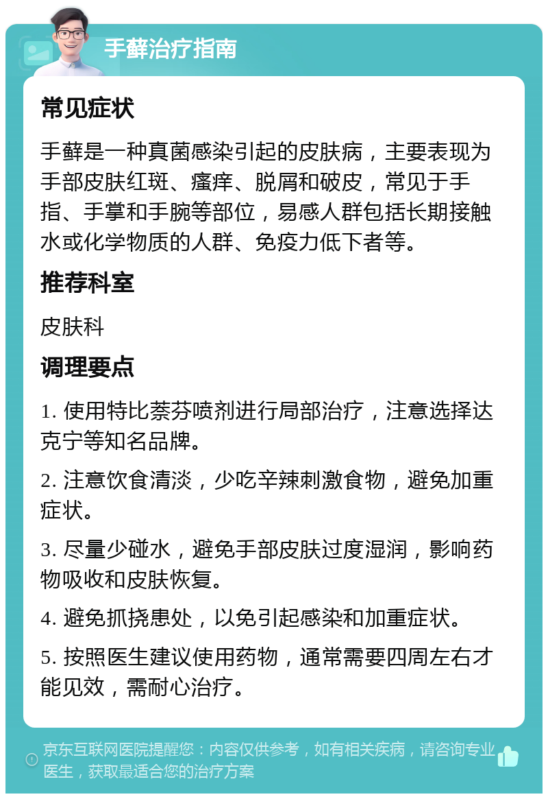 手藓治疗指南 常见症状 手藓是一种真菌感染引起的皮肤病，主要表现为手部皮肤红斑、瘙痒、脱屑和破皮，常见于手指、手掌和手腕等部位，易感人群包括长期接触水或化学物质的人群、免疫力低下者等。 推荐科室 皮肤科 调理要点 1. 使用特比萘芬喷剂进行局部治疗，注意选择达克宁等知名品牌。 2. 注意饮食清淡，少吃辛辣刺激食物，避免加重症状。 3. 尽量少碰水，避免手部皮肤过度湿润，影响药物吸收和皮肤恢复。 4. 避免抓挠患处，以免引起感染和加重症状。 5. 按照医生建议使用药物，通常需要四周左右才能见效，需耐心治疗。