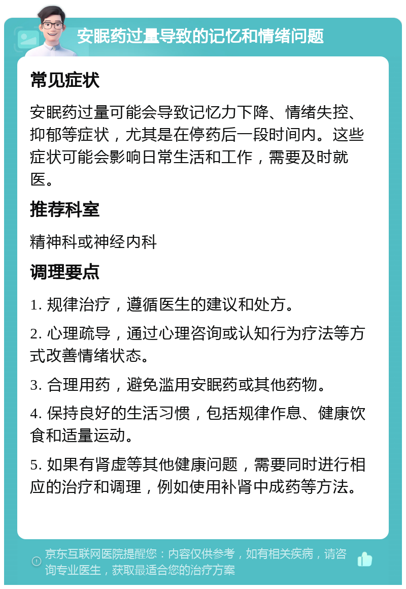 安眠药过量导致的记忆和情绪问题 常见症状 安眠药过量可能会导致记忆力下降、情绪失控、抑郁等症状，尤其是在停药后一段时间内。这些症状可能会影响日常生活和工作，需要及时就医。 推荐科室 精神科或神经内科 调理要点 1. 规律治疗，遵循医生的建议和处方。 2. 心理疏导，通过心理咨询或认知行为疗法等方式改善情绪状态。 3. 合理用药，避免滥用安眠药或其他药物。 4. 保持良好的生活习惯，包括规律作息、健康饮食和适量运动。 5. 如果有肾虚等其他健康问题，需要同时进行相应的治疗和调理，例如使用补肾中成药等方法。