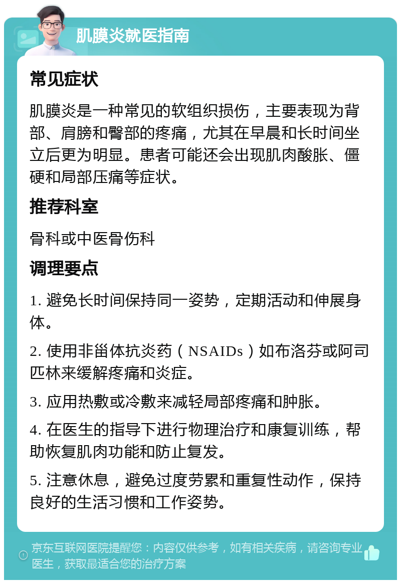 肌膜炎就医指南 常见症状 肌膜炎是一种常见的软组织损伤，主要表现为背部、肩膀和臀部的疼痛，尤其在早晨和长时间坐立后更为明显。患者可能还会出现肌肉酸胀、僵硬和局部压痛等症状。 推荐科室 骨科或中医骨伤科 调理要点 1. 避免长时间保持同一姿势，定期活动和伸展身体。 2. 使用非甾体抗炎药（NSAIDs）如布洛芬或阿司匹林来缓解疼痛和炎症。 3. 应用热敷或冷敷来减轻局部疼痛和肿胀。 4. 在医生的指导下进行物理治疗和康复训练，帮助恢复肌肉功能和防止复发。 5. 注意休息，避免过度劳累和重复性动作，保持良好的生活习惯和工作姿势。