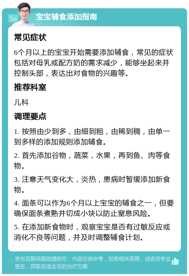 宝宝辅食添加指南 常见症状 6个月以上的宝宝开始需要添加辅食，常见的症状包括对母乳或配方奶的需求减少，能够坐起来并控制头部，表达出对食物的兴趣等。 推荐科室 儿科 调理要点 1. 按照由少到多，由细到粗，由稀到稠，由单一到多样的添加规则添加辅食。 2. 首先添加谷物，蔬菜，水果，再到鱼、肉等食物。 3. 注意天气变化大，炎热，患病时暂缓添加新食物。 4. 面条可以作为6个月以上宝宝的辅食之一，但要确保面条煮熟并切成小块以防止窒息风险。 5. 在添加新食物时，观察宝宝是否有过敏反应或消化不良等问题，并及时调整辅食计划。