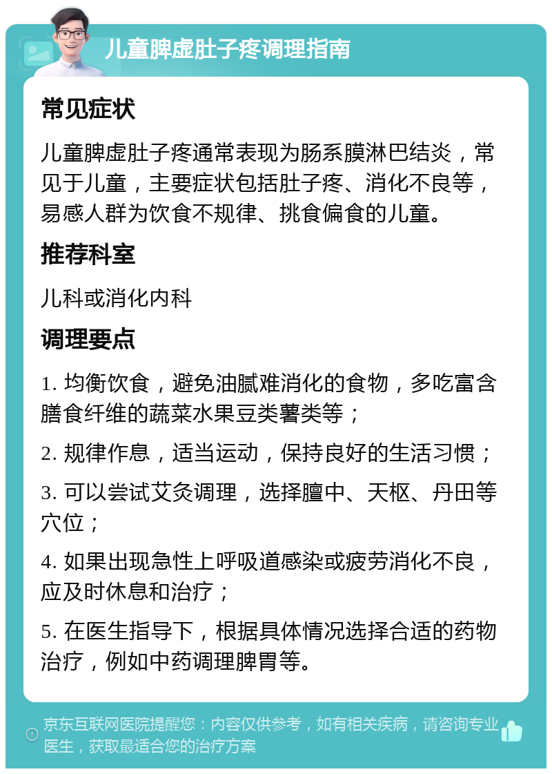 儿童脾虚肚子疼调理指南 常见症状 儿童脾虚肚子疼通常表现为肠系膜淋巴结炎，常见于儿童，主要症状包括肚子疼、消化不良等，易感人群为饮食不规律、挑食偏食的儿童。 推荐科室 儿科或消化内科 调理要点 1. 均衡饮食，避免油腻难消化的食物，多吃富含膳食纤维的蔬菜水果豆类薯类等； 2. 规律作息，适当运动，保持良好的生活习惯； 3. 可以尝试艾灸调理，选择膻中、天枢、丹田等穴位； 4. 如果出现急性上呼吸道感染或疲劳消化不良，应及时休息和治疗； 5. 在医生指导下，根据具体情况选择合适的药物治疗，例如中药调理脾胃等。