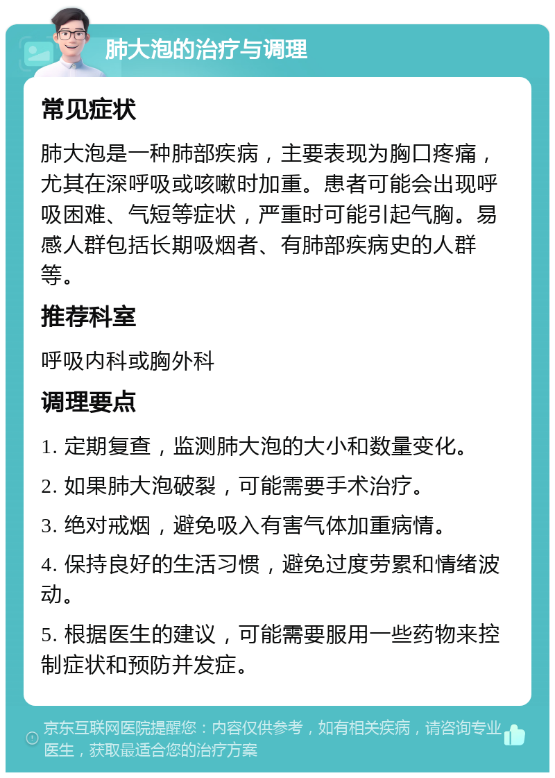 肺大泡的治疗与调理 常见症状 肺大泡是一种肺部疾病，主要表现为胸口疼痛，尤其在深呼吸或咳嗽时加重。患者可能会出现呼吸困难、气短等症状，严重时可能引起气胸。易感人群包括长期吸烟者、有肺部疾病史的人群等。 推荐科室 呼吸内科或胸外科 调理要点 1. 定期复查，监测肺大泡的大小和数量变化。 2. 如果肺大泡破裂，可能需要手术治疗。 3. 绝对戒烟，避免吸入有害气体加重病情。 4. 保持良好的生活习惯，避免过度劳累和情绪波动。 5. 根据医生的建议，可能需要服用一些药物来控制症状和预防并发症。