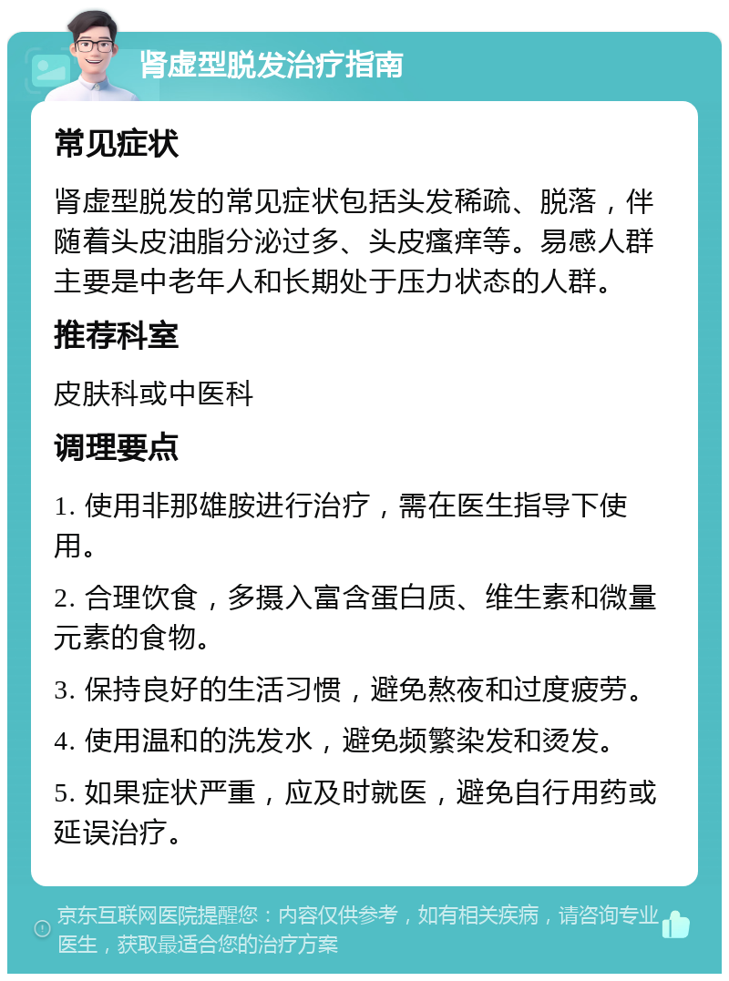 肾虚型脱发治疗指南 常见症状 肾虚型脱发的常见症状包括头发稀疏、脱落，伴随着头皮油脂分泌过多、头皮瘙痒等。易感人群主要是中老年人和长期处于压力状态的人群。 推荐科室 皮肤科或中医科 调理要点 1. 使用非那雄胺进行治疗，需在医生指导下使用。 2. 合理饮食，多摄入富含蛋白质、维生素和微量元素的食物。 3. 保持良好的生活习惯，避免熬夜和过度疲劳。 4. 使用温和的洗发水，避免频繁染发和烫发。 5. 如果症状严重，应及时就医，避免自行用药或延误治疗。