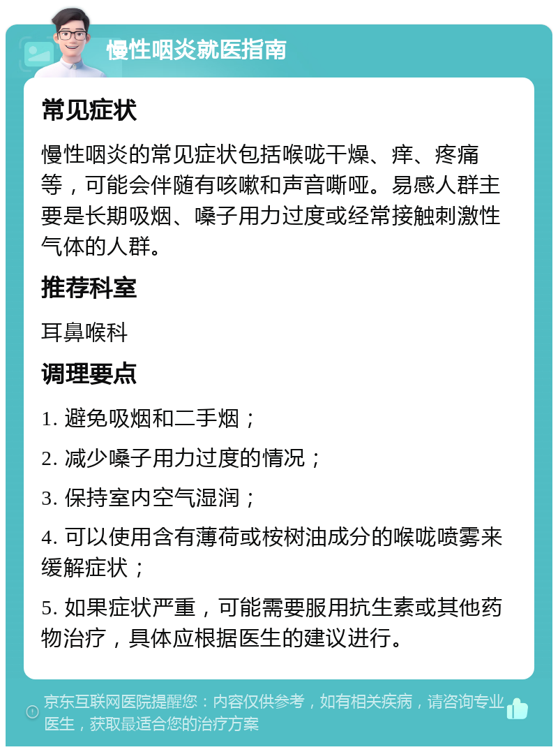 慢性咽炎就医指南 常见症状 慢性咽炎的常见症状包括喉咙干燥、痒、疼痛等，可能会伴随有咳嗽和声音嘶哑。易感人群主要是长期吸烟、嗓子用力过度或经常接触刺激性气体的人群。 推荐科室 耳鼻喉科 调理要点 1. 避免吸烟和二手烟； 2. 减少嗓子用力过度的情况； 3. 保持室内空气湿润； 4. 可以使用含有薄荷或桉树油成分的喉咙喷雾来缓解症状； 5. 如果症状严重，可能需要服用抗生素或其他药物治疗，具体应根据医生的建议进行。