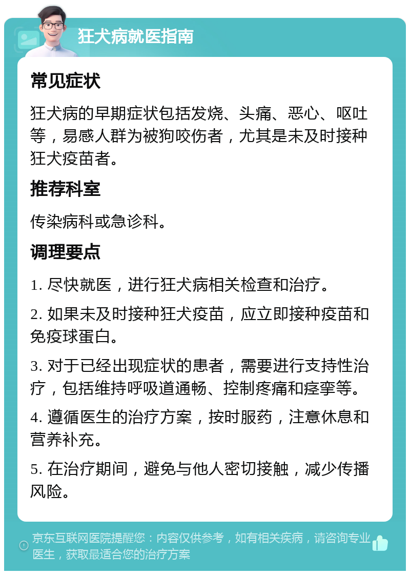 狂犬病就医指南 常见症状 狂犬病的早期症状包括发烧、头痛、恶心、呕吐等，易感人群为被狗咬伤者，尤其是未及时接种狂犬疫苗者。 推荐科室 传染病科或急诊科。 调理要点 1. 尽快就医，进行狂犬病相关检查和治疗。 2. 如果未及时接种狂犬疫苗，应立即接种疫苗和免疫球蛋白。 3. 对于已经出现症状的患者，需要进行支持性治疗，包括维持呼吸道通畅、控制疼痛和痉挛等。 4. 遵循医生的治疗方案，按时服药，注意休息和营养补充。 5. 在治疗期间，避免与他人密切接触，减少传播风险。