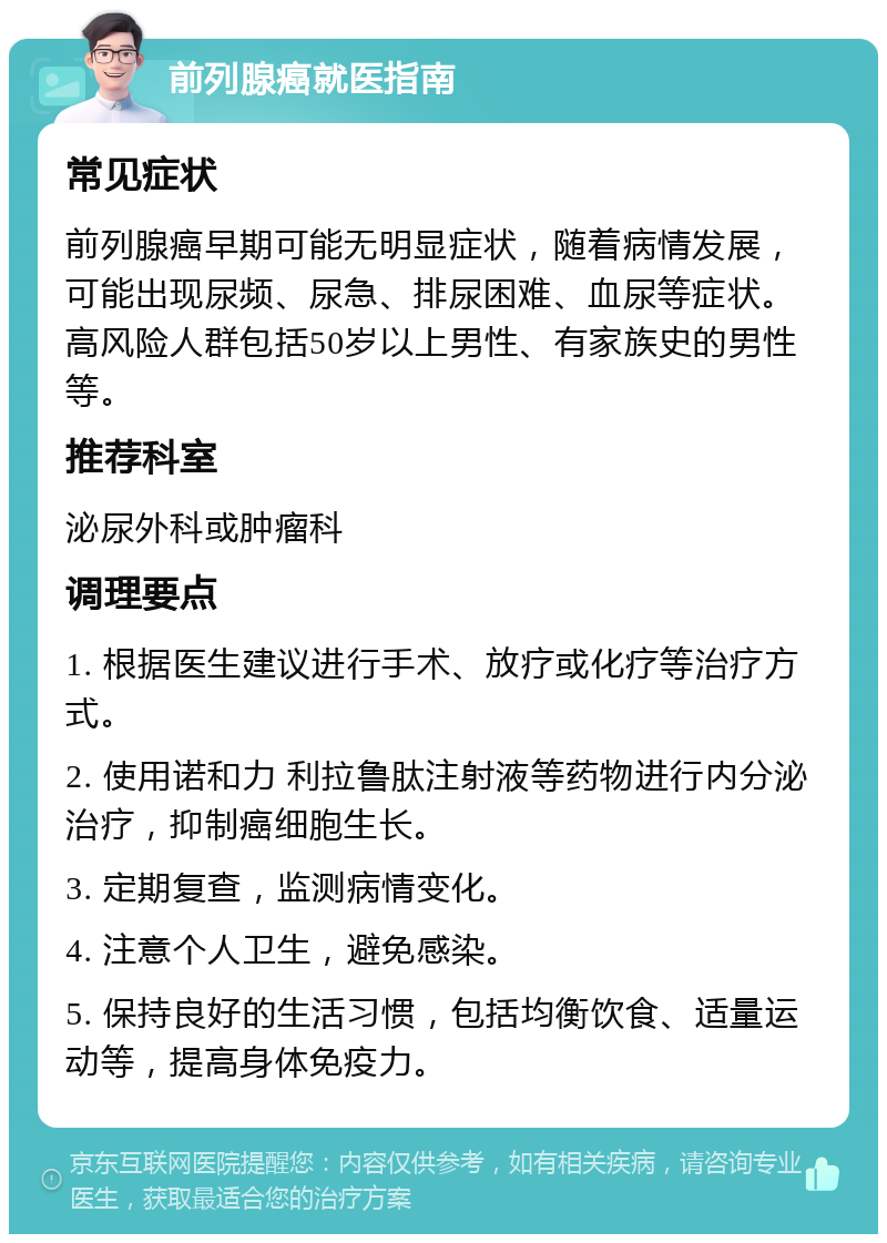 前列腺癌就医指南 常见症状 前列腺癌早期可能无明显症状，随着病情发展，可能出现尿频、尿急、排尿困难、血尿等症状。高风险人群包括50岁以上男性、有家族史的男性等。 推荐科室 泌尿外科或肿瘤科 调理要点 1. 根据医生建议进行手术、放疗或化疗等治疗方式。 2. 使用诺和力 利拉鲁肽注射液等药物进行内分泌治疗，抑制癌细胞生长。 3. 定期复查，监测病情变化。 4. 注意个人卫生，避免感染。 5. 保持良好的生活习惯，包括均衡饮食、适量运动等，提高身体免疫力。