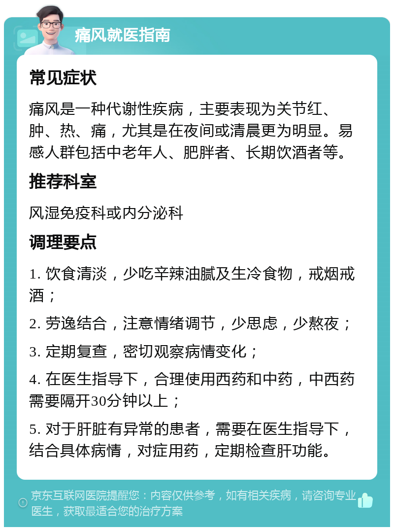 痛风就医指南 常见症状 痛风是一种代谢性疾病，主要表现为关节红、肿、热、痛，尤其是在夜间或清晨更为明显。易感人群包括中老年人、肥胖者、长期饮酒者等。 推荐科室 风湿免疫科或内分泌科 调理要点 1. 饮食清淡，少吃辛辣油腻及生冷食物，戒烟戒酒； 2. 劳逸结合，注意情绪调节，少思虑，少熬夜； 3. 定期复查，密切观察病情变化； 4. 在医生指导下，合理使用西药和中药，中西药需要隔开30分钟以上； 5. 对于肝脏有异常的患者，需要在医生指导下，结合具体病情，对症用药，定期检查肝功能。