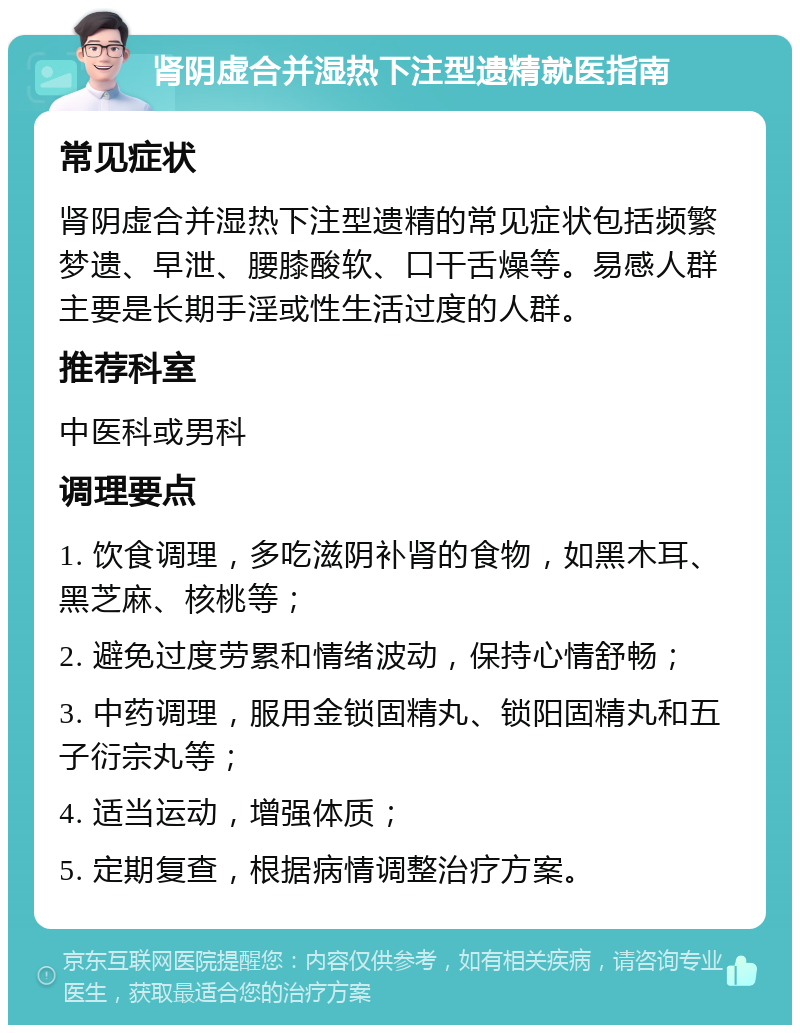 肾阴虚合并湿热下注型遗精就医指南 常见症状 肾阴虚合并湿热下注型遗精的常见症状包括频繁梦遗、早泄、腰膝酸软、口干舌燥等。易感人群主要是长期手淫或性生活过度的人群。 推荐科室 中医科或男科 调理要点 1. 饮食调理，多吃滋阴补肾的食物，如黑木耳、黑芝麻、核桃等； 2. 避免过度劳累和情绪波动，保持心情舒畅； 3. 中药调理，服用金锁固精丸、锁阳固精丸和五子衍宗丸等； 4. 适当运动，增强体质； 5. 定期复查，根据病情调整治疗方案。