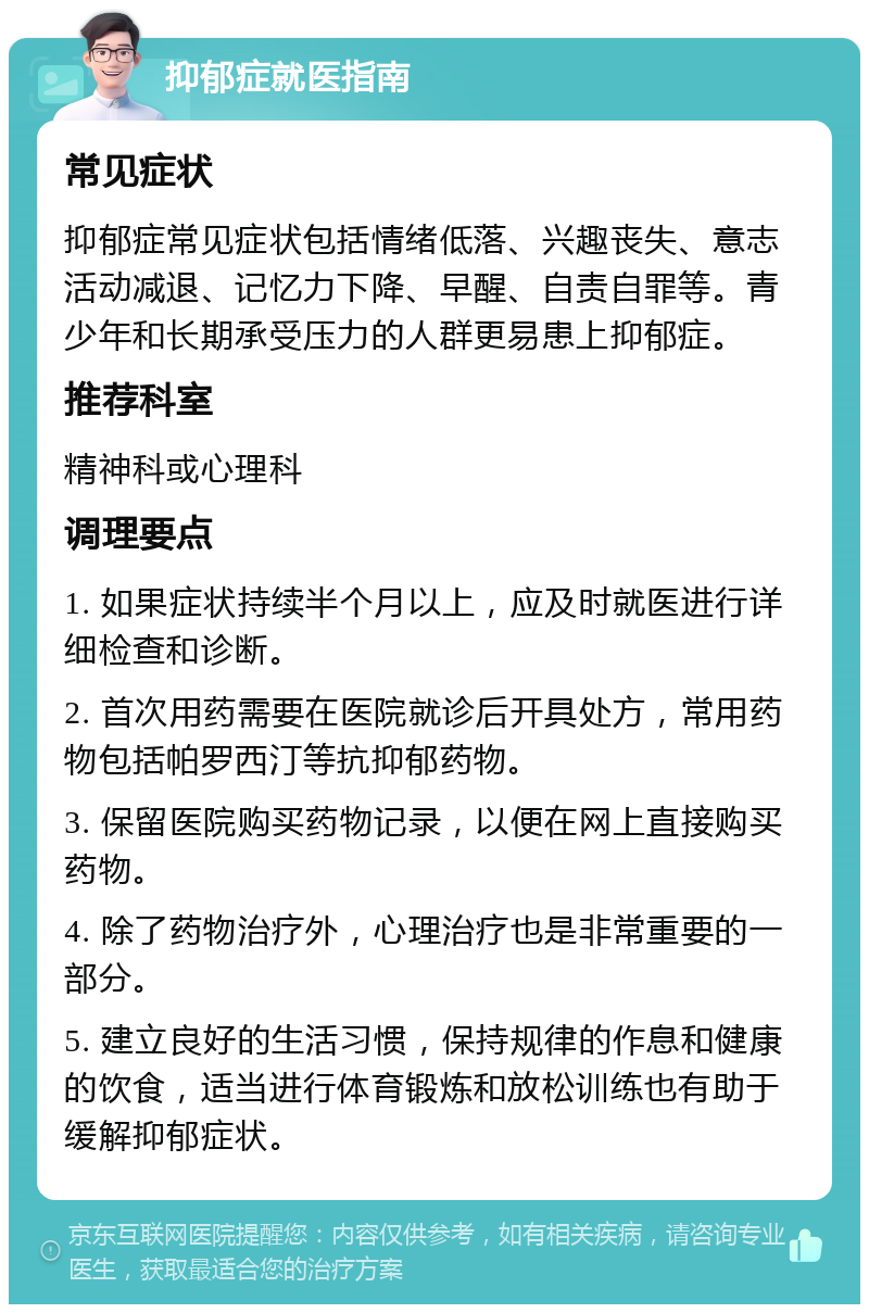 抑郁症就医指南 常见症状 抑郁症常见症状包括情绪低落、兴趣丧失、意志活动减退、记忆力下降、早醒、自责自罪等。青少年和长期承受压力的人群更易患上抑郁症。 推荐科室 精神科或心理科 调理要点 1. 如果症状持续半个月以上，应及时就医进行详细检查和诊断。 2. 首次用药需要在医院就诊后开具处方，常用药物包括帕罗西汀等抗抑郁药物。 3. 保留医院购买药物记录，以便在网上直接购买药物。 4. 除了药物治疗外，心理治疗也是非常重要的一部分。 5. 建立良好的生活习惯，保持规律的作息和健康的饮食，适当进行体育锻炼和放松训练也有助于缓解抑郁症状。