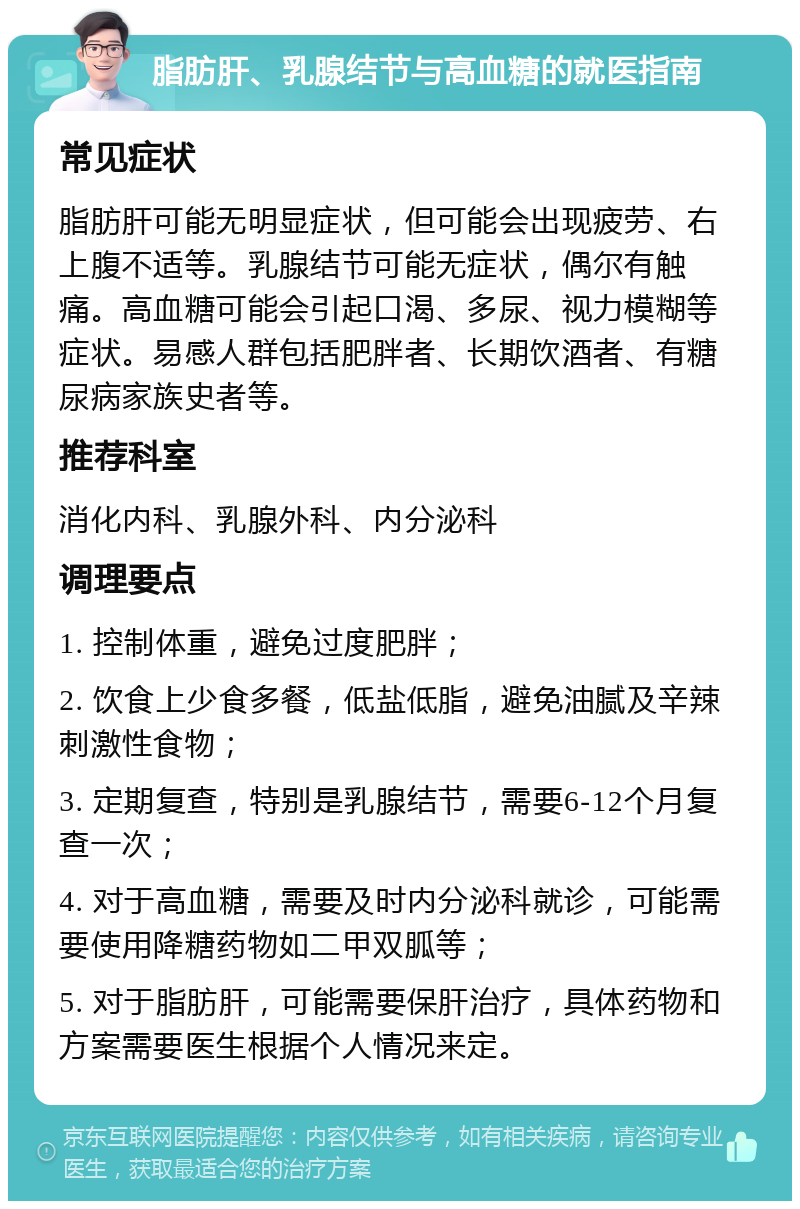 脂肪肝、乳腺结节与高血糖的就医指南 常见症状 脂肪肝可能无明显症状，但可能会出现疲劳、右上腹不适等。乳腺结节可能无症状，偶尔有触痛。高血糖可能会引起口渴、多尿、视力模糊等症状。易感人群包括肥胖者、长期饮酒者、有糖尿病家族史者等。 推荐科室 消化内科、乳腺外科、内分泌科 调理要点 1. 控制体重，避免过度肥胖； 2. 饮食上少食多餐，低盐低脂，避免油腻及辛辣刺激性食物； 3. 定期复查，特别是乳腺结节，需要6-12个月复查一次； 4. 对于高血糖，需要及时内分泌科就诊，可能需要使用降糖药物如二甲双胍等； 5. 对于脂肪肝，可能需要保肝治疗，具体药物和方案需要医生根据个人情况来定。