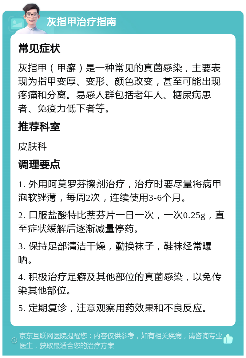 灰指甲治疗指南 常见症状 灰指甲（甲癣）是一种常见的真菌感染，主要表现为指甲变厚、变形、颜色改变，甚至可能出现疼痛和分离。易感人群包括老年人、糖尿病患者、免疫力低下者等。 推荐科室 皮肤科 调理要点 1. 外用阿莫罗芬擦剂治疗，治疗时要尽量将病甲泡软锉薄，每周2次，连续使用3-6个月。 2. 口服盐酸特比萘芬片一日一次，一次0.25g，直至症状缓解后逐渐减量停药。 3. 保持足部清洁干燥，勤换袜子，鞋袜经常曝晒。 4. 积极治疗足癣及其他部位的真菌感染，以免传染其他部位。 5. 定期复诊，注意观察用药效果和不良反应。