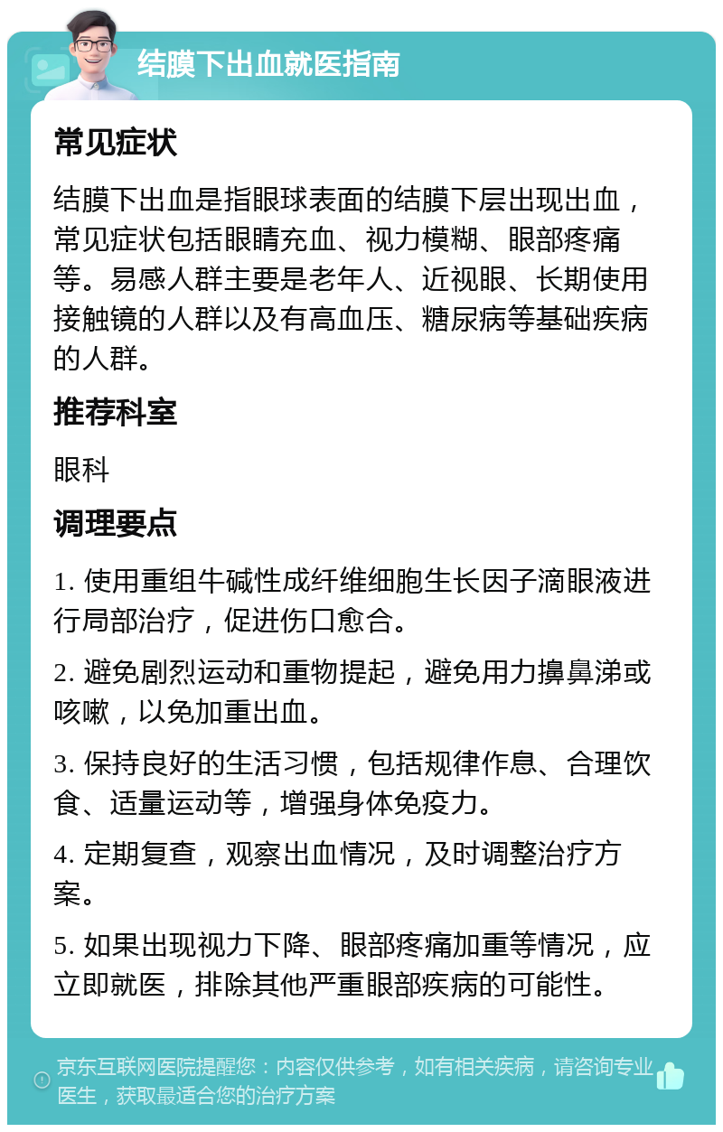 结膜下出血就医指南 常见症状 结膜下出血是指眼球表面的结膜下层出现出血，常见症状包括眼睛充血、视力模糊、眼部疼痛等。易感人群主要是老年人、近视眼、长期使用接触镜的人群以及有高血压、糖尿病等基础疾病的人群。 推荐科室 眼科 调理要点 1. 使用重组牛碱性成纤维细胞生长因子滴眼液进行局部治疗，促进伤口愈合。 2. 避免剧烈运动和重物提起，避免用力擤鼻涕或咳嗽，以免加重出血。 3. 保持良好的生活习惯，包括规律作息、合理饮食、适量运动等，增强身体免疫力。 4. 定期复查，观察出血情况，及时调整治疗方案。 5. 如果出现视力下降、眼部疼痛加重等情况，应立即就医，排除其他严重眼部疾病的可能性。