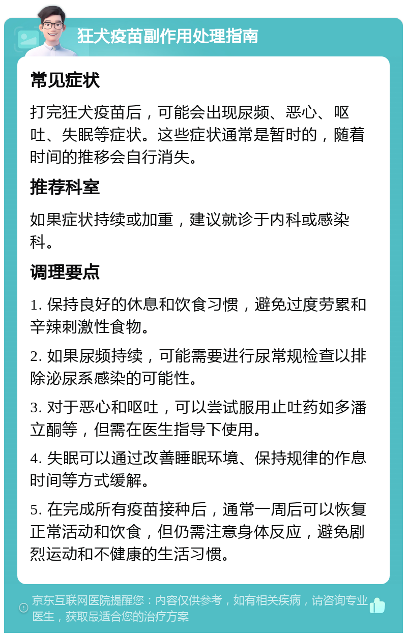 狂犬疫苗副作用处理指南 常见症状 打完狂犬疫苗后，可能会出现尿频、恶心、呕吐、失眠等症状。这些症状通常是暂时的，随着时间的推移会自行消失。 推荐科室 如果症状持续或加重，建议就诊于内科或感染科。 调理要点 1. 保持良好的休息和饮食习惯，避免过度劳累和辛辣刺激性食物。 2. 如果尿频持续，可能需要进行尿常规检查以排除泌尿系感染的可能性。 3. 对于恶心和呕吐，可以尝试服用止吐药如多潘立酮等，但需在医生指导下使用。 4. 失眠可以通过改善睡眠环境、保持规律的作息时间等方式缓解。 5. 在完成所有疫苗接种后，通常一周后可以恢复正常活动和饮食，但仍需注意身体反应，避免剧烈运动和不健康的生活习惯。