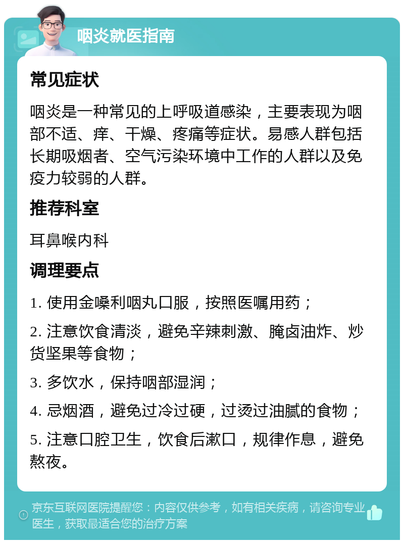 咽炎就医指南 常见症状 咽炎是一种常见的上呼吸道感染，主要表现为咽部不适、痒、干燥、疼痛等症状。易感人群包括长期吸烟者、空气污染环境中工作的人群以及免疫力较弱的人群。 推荐科室 耳鼻喉内科 调理要点 1. 使用金嗓利咽丸口服，按照医嘱用药； 2. 注意饮食清淡，避免辛辣刺激、腌卤油炸、炒货坚果等食物； 3. 多饮水，保持咽部湿润； 4. 忌烟酒，避免过冷过硬，过烫过油腻的食物； 5. 注意口腔卫生，饮食后漱口，规律作息，避免熬夜。