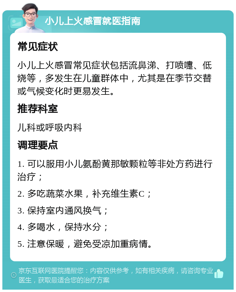 小儿上火感冒就医指南 常见症状 小儿上火感冒常见症状包括流鼻涕、打喷嚏、低烧等，多发生在儿童群体中，尤其是在季节交替或气候变化时更易发生。 推荐科室 儿科或呼吸内科 调理要点 1. 可以服用小儿氨酚黄那敏颗粒等非处方药进行治疗； 2. 多吃蔬菜水果，补充维生素C； 3. 保持室内通风换气； 4. 多喝水，保持水分； 5. 注意保暖，避免受凉加重病情。