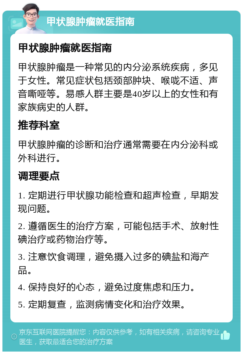 甲状腺肿瘤就医指南 甲状腺肿瘤就医指南 甲状腺肿瘤是一种常见的内分泌系统疾病，多见于女性。常见症状包括颈部肿块、喉咙不适、声音嘶哑等。易感人群主要是40岁以上的女性和有家族病史的人群。 推荐科室 甲状腺肿瘤的诊断和治疗通常需要在内分泌科或外科进行。 调理要点 1. 定期进行甲状腺功能检查和超声检查，早期发现问题。 2. 遵循医生的治疗方案，可能包括手术、放射性碘治疗或药物治疗等。 3. 注意饮食调理，避免摄入过多的碘盐和海产品。 4. 保持良好的心态，避免过度焦虑和压力。 5. 定期复查，监测病情变化和治疗效果。