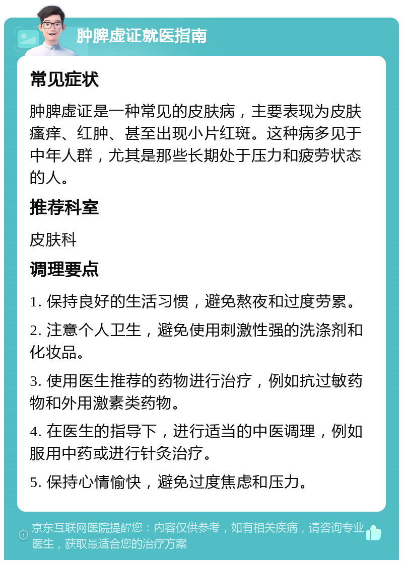 肿脾虚证就医指南 常见症状 肿脾虚证是一种常见的皮肤病，主要表现为皮肤瘙痒、红肿、甚至出现小片红斑。这种病多见于中年人群，尤其是那些长期处于压力和疲劳状态的人。 推荐科室 皮肤科 调理要点 1. 保持良好的生活习惯，避免熬夜和过度劳累。 2. 注意个人卫生，避免使用刺激性强的洗涤剂和化妆品。 3. 使用医生推荐的药物进行治疗，例如抗过敏药物和外用激素类药物。 4. 在医生的指导下，进行适当的中医调理，例如服用中药或进行针灸治疗。 5. 保持心情愉快，避免过度焦虑和压力。