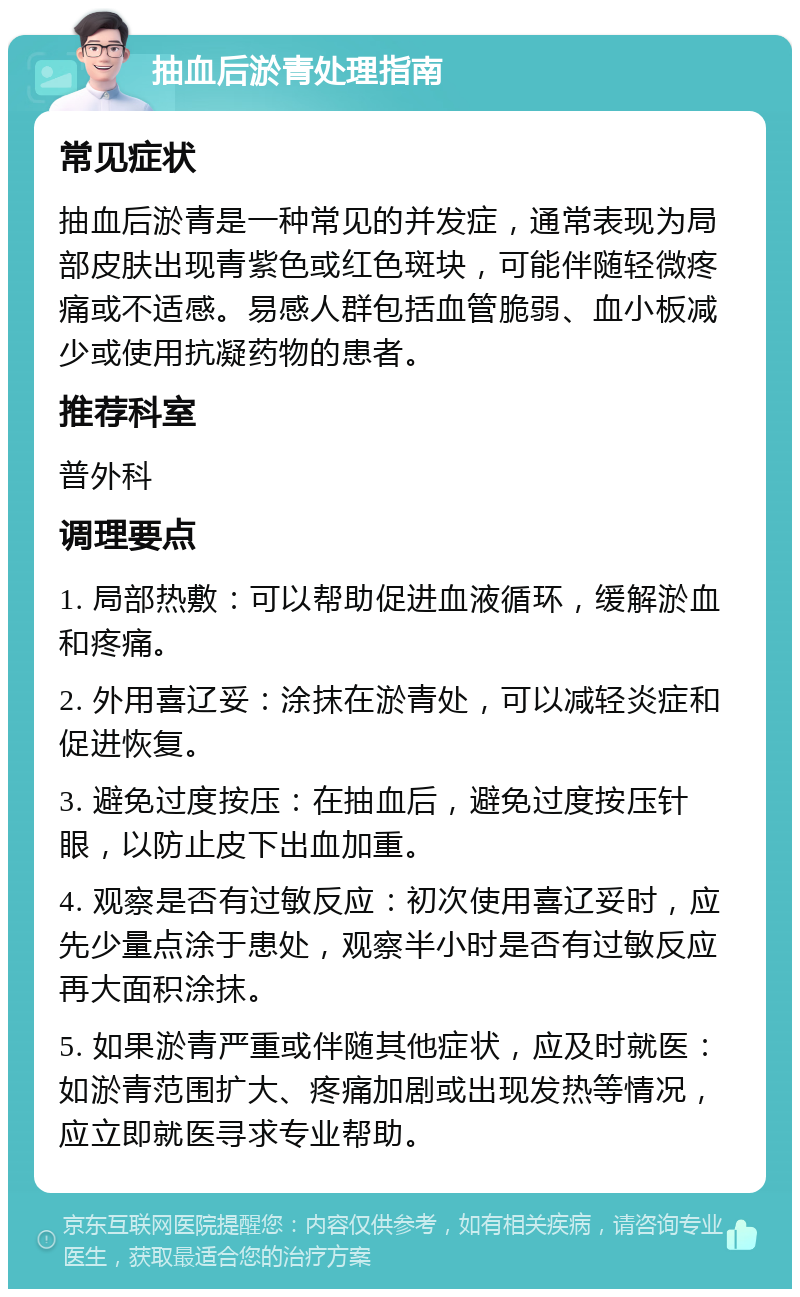 抽血后淤青处理指南 常见症状 抽血后淤青是一种常见的并发症，通常表现为局部皮肤出现青紫色或红色斑块，可能伴随轻微疼痛或不适感。易感人群包括血管脆弱、血小板减少或使用抗凝药物的患者。 推荐科室 普外科 调理要点 1. 局部热敷：可以帮助促进血液循环，缓解淤血和疼痛。 2. 外用喜辽妥：涂抹在淤青处，可以减轻炎症和促进恢复。 3. 避免过度按压：在抽血后，避免过度按压针眼，以防止皮下出血加重。 4. 观察是否有过敏反应：初次使用喜辽妥时，应先少量点涂于患处，观察半小时是否有过敏反应再大面积涂抹。 5. 如果淤青严重或伴随其他症状，应及时就医：如淤青范围扩大、疼痛加剧或出现发热等情况，应立即就医寻求专业帮助。