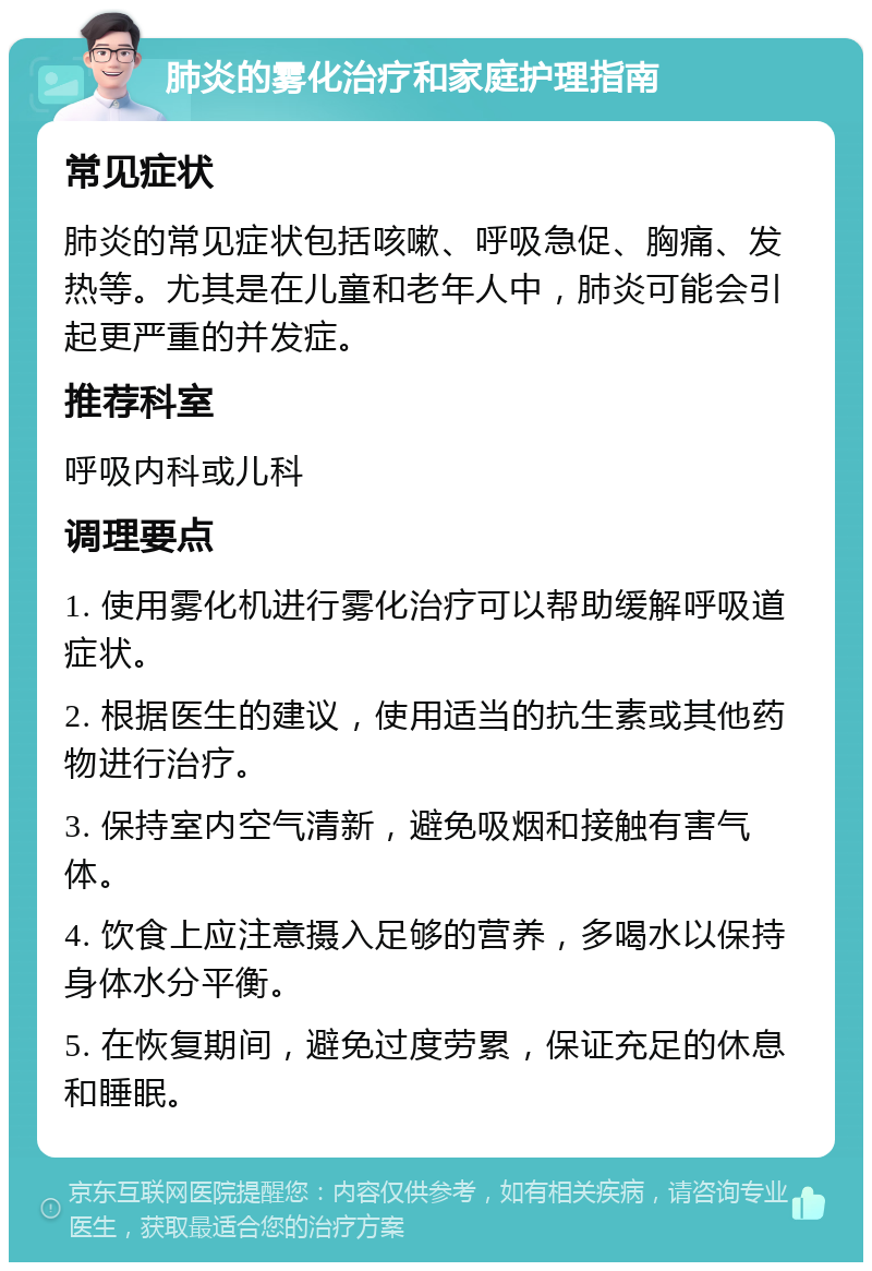 肺炎的雾化治疗和家庭护理指南 常见症状 肺炎的常见症状包括咳嗽、呼吸急促、胸痛、发热等。尤其是在儿童和老年人中，肺炎可能会引起更严重的并发症。 推荐科室 呼吸内科或儿科 调理要点 1. 使用雾化机进行雾化治疗可以帮助缓解呼吸道症状。 2. 根据医生的建议，使用适当的抗生素或其他药物进行治疗。 3. 保持室内空气清新，避免吸烟和接触有害气体。 4. 饮食上应注意摄入足够的营养，多喝水以保持身体水分平衡。 5. 在恢复期间，避免过度劳累，保证充足的休息和睡眠。