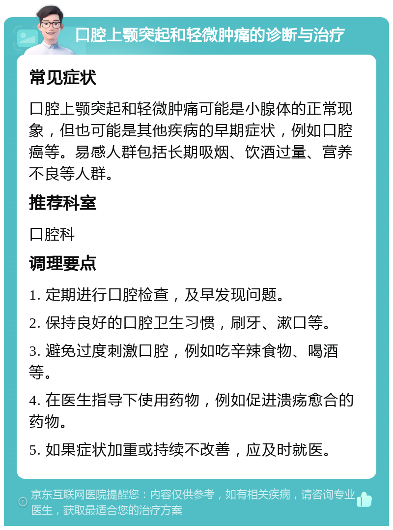 口腔上颚突起和轻微肿痛的诊断与治疗 常见症状 口腔上颚突起和轻微肿痛可能是小腺体的正常现象，但也可能是其他疾病的早期症状，例如口腔癌等。易感人群包括长期吸烟、饮酒过量、营养不良等人群。 推荐科室 口腔科 调理要点 1. 定期进行口腔检查，及早发现问题。 2. 保持良好的口腔卫生习惯，刷牙、漱口等。 3. 避免过度刺激口腔，例如吃辛辣食物、喝酒等。 4. 在医生指导下使用药物，例如促进溃疡愈合的药物。 5. 如果症状加重或持续不改善，应及时就医。