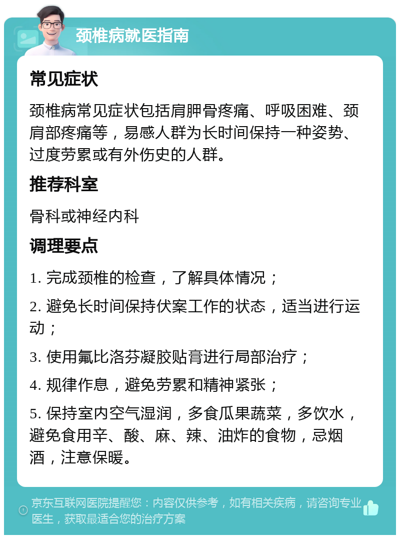 颈椎病就医指南 常见症状 颈椎病常见症状包括肩胛骨疼痛、呼吸困难、颈肩部疼痛等，易感人群为长时间保持一种姿势、过度劳累或有外伤史的人群。 推荐科室 骨科或神经内科 调理要点 1. 完成颈椎的检查，了解具体情况； 2. 避免长时间保持伏案工作的状态，适当进行运动； 3. 使用氟比洛芬凝胶贴膏进行局部治疗； 4. 规律作息，避免劳累和精神紧张； 5. 保持室内空气湿润，多食瓜果蔬菜，多饮水，避免食用辛、酸、麻、辣、油炸的食物，忌烟酒，注意保暖。