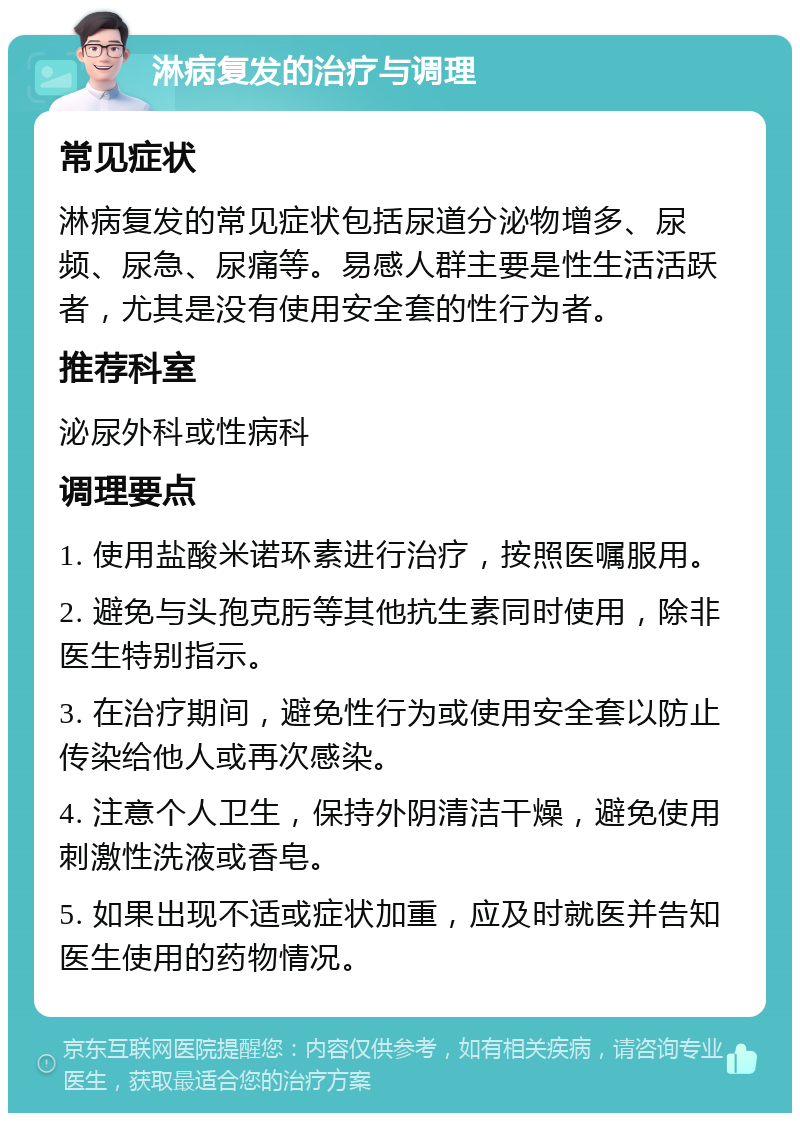 淋病复发的治疗与调理 常见症状 淋病复发的常见症状包括尿道分泌物增多、尿频、尿急、尿痛等。易感人群主要是性生活活跃者，尤其是没有使用安全套的性行为者。 推荐科室 泌尿外科或性病科 调理要点 1. 使用盐酸米诺环素进行治疗，按照医嘱服用。 2. 避免与头孢克肟等其他抗生素同时使用，除非医生特别指示。 3. 在治疗期间，避免性行为或使用安全套以防止传染给他人或再次感染。 4. 注意个人卫生，保持外阴清洁干燥，避免使用刺激性洗液或香皂。 5. 如果出现不适或症状加重，应及时就医并告知医生使用的药物情况。