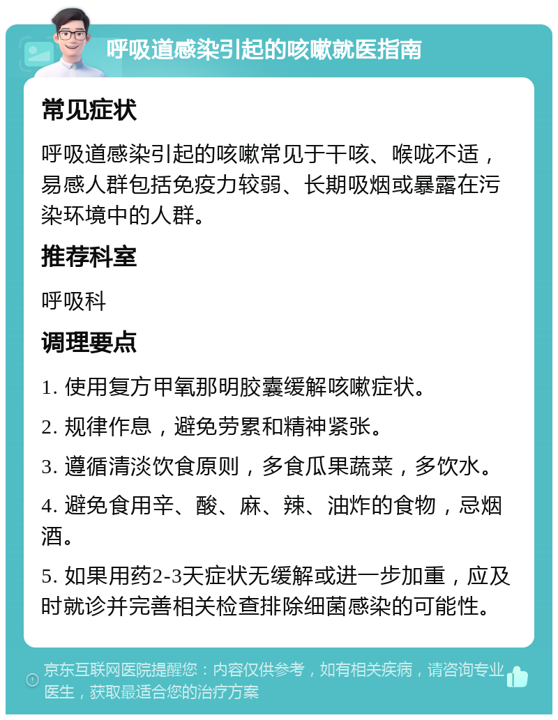 呼吸道感染引起的咳嗽就医指南 常见症状 呼吸道感染引起的咳嗽常见于干咳、喉咙不适，易感人群包括免疫力较弱、长期吸烟或暴露在污染环境中的人群。 推荐科室 呼吸科 调理要点 1. 使用复方甲氧那明胶囊缓解咳嗽症状。 2. 规律作息，避免劳累和精神紧张。 3. 遵循清淡饮食原则，多食瓜果蔬菜，多饮水。 4. 避免食用辛、酸、麻、辣、油炸的食物，忌烟酒。 5. 如果用药2-3天症状无缓解或进一步加重，应及时就诊并完善相关检查排除细菌感染的可能性。