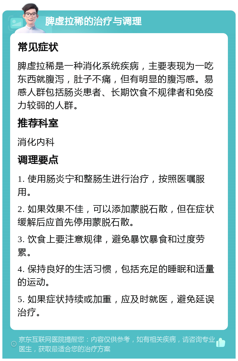 脾虚拉稀的治疗与调理 常见症状 脾虚拉稀是一种消化系统疾病，主要表现为一吃东西就腹泻，肚子不痛，但有明显的腹泻感。易感人群包括肠炎患者、长期饮食不规律者和免疫力较弱的人群。 推荐科室 消化内科 调理要点 1. 使用肠炎宁和整肠生进行治疗，按照医嘱服用。 2. 如果效果不佳，可以添加蒙脱石散，但在症状缓解后应首先停用蒙脱石散。 3. 饮食上要注意规律，避免暴饮暴食和过度劳累。 4. 保持良好的生活习惯，包括充足的睡眠和适量的运动。 5. 如果症状持续或加重，应及时就医，避免延误治疗。