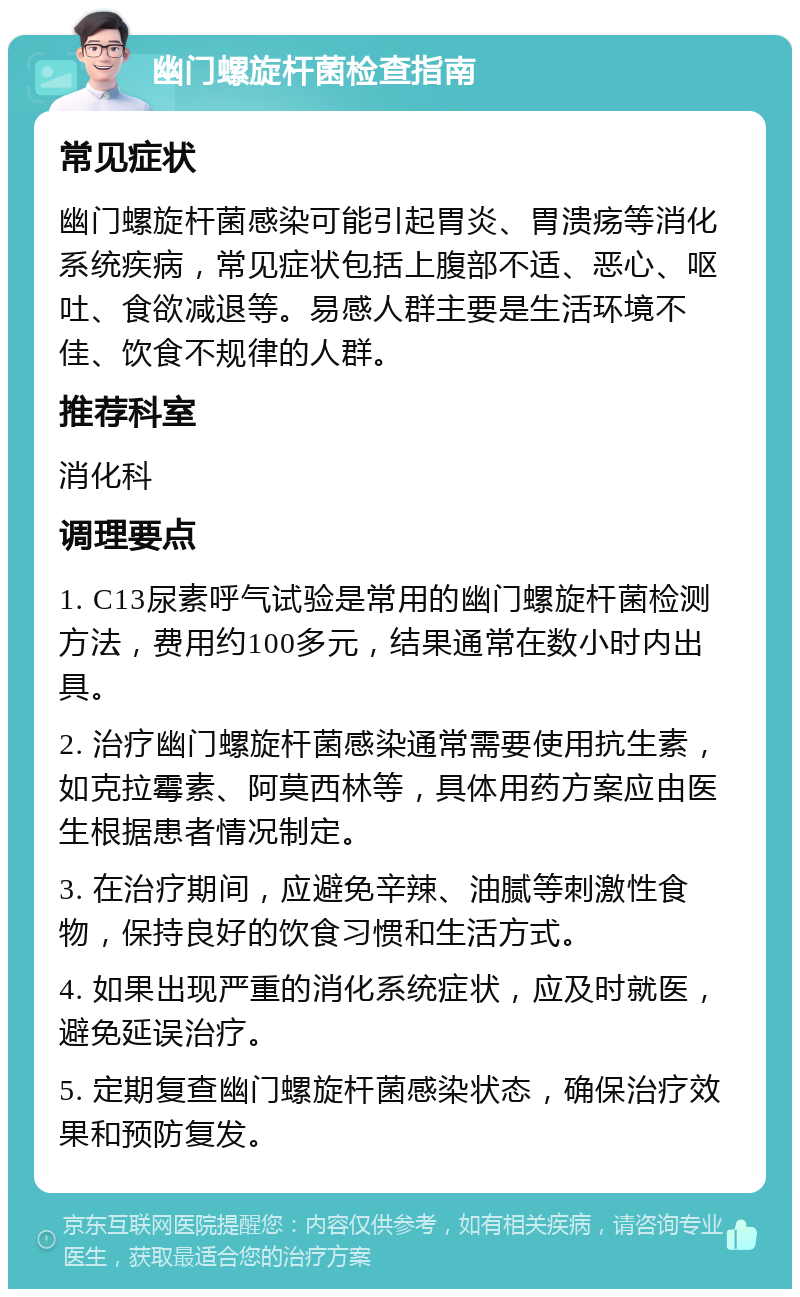 幽门螺旋杆菌检查指南 常见症状 幽门螺旋杆菌感染可能引起胃炎、胃溃疡等消化系统疾病，常见症状包括上腹部不适、恶心、呕吐、食欲减退等。易感人群主要是生活环境不佳、饮食不规律的人群。 推荐科室 消化科 调理要点 1. C13尿素呼气试验是常用的幽门螺旋杆菌检测方法，费用约100多元，结果通常在数小时内出具。 2. 治疗幽门螺旋杆菌感染通常需要使用抗生素，如克拉霉素、阿莫西林等，具体用药方案应由医生根据患者情况制定。 3. 在治疗期间，应避免辛辣、油腻等刺激性食物，保持良好的饮食习惯和生活方式。 4. 如果出现严重的消化系统症状，应及时就医，避免延误治疗。 5. 定期复查幽门螺旋杆菌感染状态，确保治疗效果和预防复发。