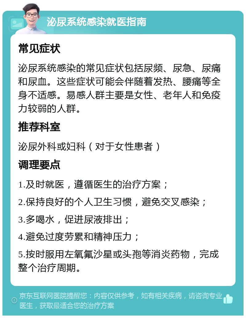 泌尿系统感染就医指南 常见症状 泌尿系统感染的常见症状包括尿频、尿急、尿痛和尿血。这些症状可能会伴随着发热、腰痛等全身不适感。易感人群主要是女性、老年人和免疫力较弱的人群。 推荐科室 泌尿外科或妇科（对于女性患者） 调理要点 1.及时就医，遵循医生的治疗方案； 2.保持良好的个人卫生习惯，避免交叉感染； 3.多喝水，促进尿液排出； 4.避免过度劳累和精神压力； 5.按时服用左氧氟沙星或头孢等消炎药物，完成整个治疗周期。