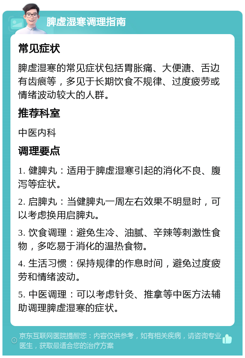 脾虚湿寒调理指南 常见症状 脾虚湿寒的常见症状包括胃胀痛、大便溏、舌边有齿痕等，多见于长期饮食不规律、过度疲劳或情绪波动较大的人群。 推荐科室 中医内科 调理要点 1. 健脾丸：适用于脾虚湿寒引起的消化不良、腹泻等症状。 2. 启脾丸：当健脾丸一周左右效果不明显时，可以考虑换用启脾丸。 3. 饮食调理：避免生冷、油腻、辛辣等刺激性食物，多吃易于消化的温热食物。 4. 生活习惯：保持规律的作息时间，避免过度疲劳和情绪波动。 5. 中医调理：可以考虑针灸、推拿等中医方法辅助调理脾虚湿寒的症状。