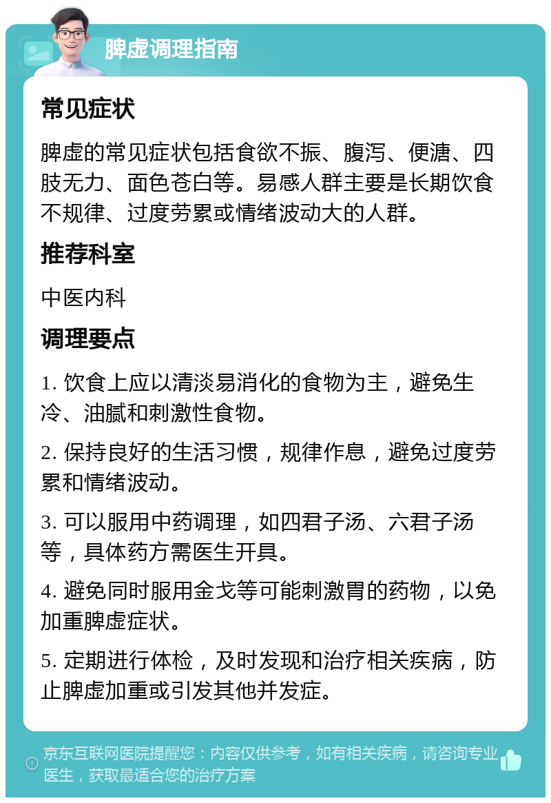 脾虚调理指南 常见症状 脾虚的常见症状包括食欲不振、腹泻、便溏、四肢无力、面色苍白等。易感人群主要是长期饮食不规律、过度劳累或情绪波动大的人群。 推荐科室 中医内科 调理要点 1. 饮食上应以清淡易消化的食物为主，避免生冷、油腻和刺激性食物。 2. 保持良好的生活习惯，规律作息，避免过度劳累和情绪波动。 3. 可以服用中药调理，如四君子汤、六君子汤等，具体药方需医生开具。 4. 避免同时服用金戈等可能刺激胃的药物，以免加重脾虚症状。 5. 定期进行体检，及时发现和治疗相关疾病，防止脾虚加重或引发其他并发症。