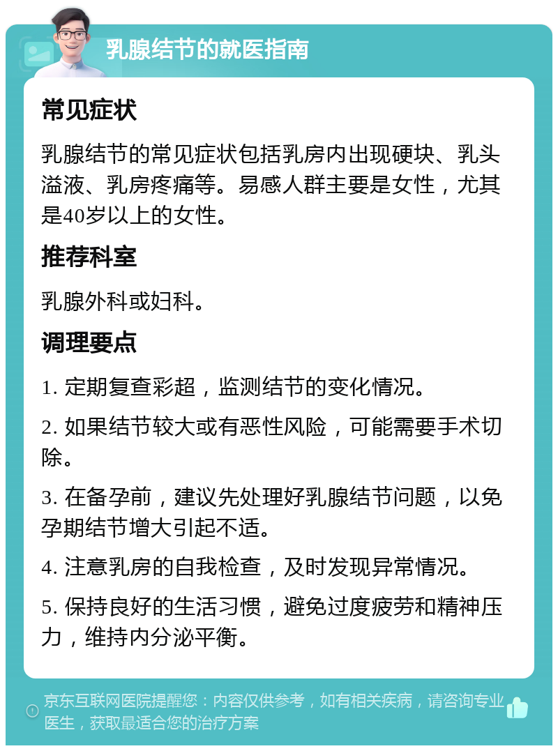 乳腺结节的就医指南 常见症状 乳腺结节的常见症状包括乳房内出现硬块、乳头溢液、乳房疼痛等。易感人群主要是女性，尤其是40岁以上的女性。 推荐科室 乳腺外科或妇科。 调理要点 1. 定期复查彩超，监测结节的变化情况。 2. 如果结节较大或有恶性风险，可能需要手术切除。 3. 在备孕前，建议先处理好乳腺结节问题，以免孕期结节增大引起不适。 4. 注意乳房的自我检查，及时发现异常情况。 5. 保持良好的生活习惯，避免过度疲劳和精神压力，维持内分泌平衡。