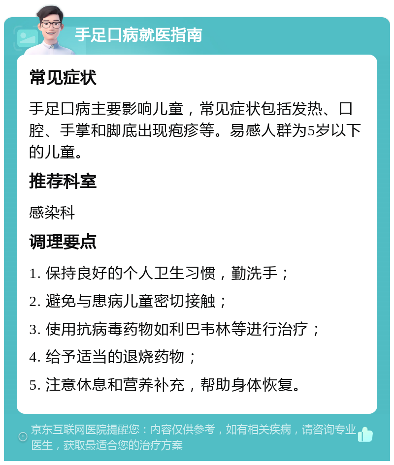 手足口病就医指南 常见症状 手足口病主要影响儿童，常见症状包括发热、口腔、手掌和脚底出现疱疹等。易感人群为5岁以下的儿童。 推荐科室 感染科 调理要点 1. 保持良好的个人卫生习惯，勤洗手； 2. 避免与患病儿童密切接触； 3. 使用抗病毒药物如利巴韦林等进行治疗； 4. 给予适当的退烧药物； 5. 注意休息和营养补充，帮助身体恢复。