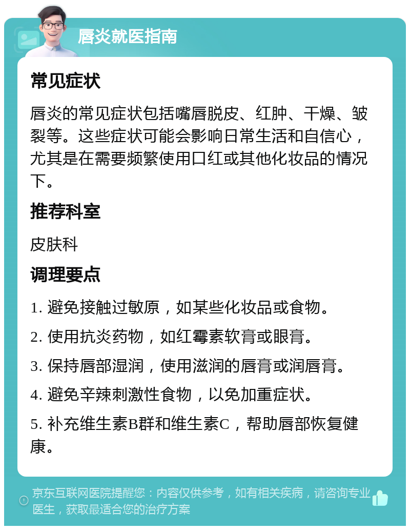 唇炎就医指南 常见症状 唇炎的常见症状包括嘴唇脱皮、红肿、干燥、皱裂等。这些症状可能会影响日常生活和自信心，尤其是在需要频繁使用口红或其他化妆品的情况下。 推荐科室 皮肤科 调理要点 1. 避免接触过敏原，如某些化妆品或食物。 2. 使用抗炎药物，如红霉素软膏或眼膏。 3. 保持唇部湿润，使用滋润的唇膏或润唇膏。 4. 避免辛辣刺激性食物，以免加重症状。 5. 补充维生素B群和维生素C，帮助唇部恢复健康。