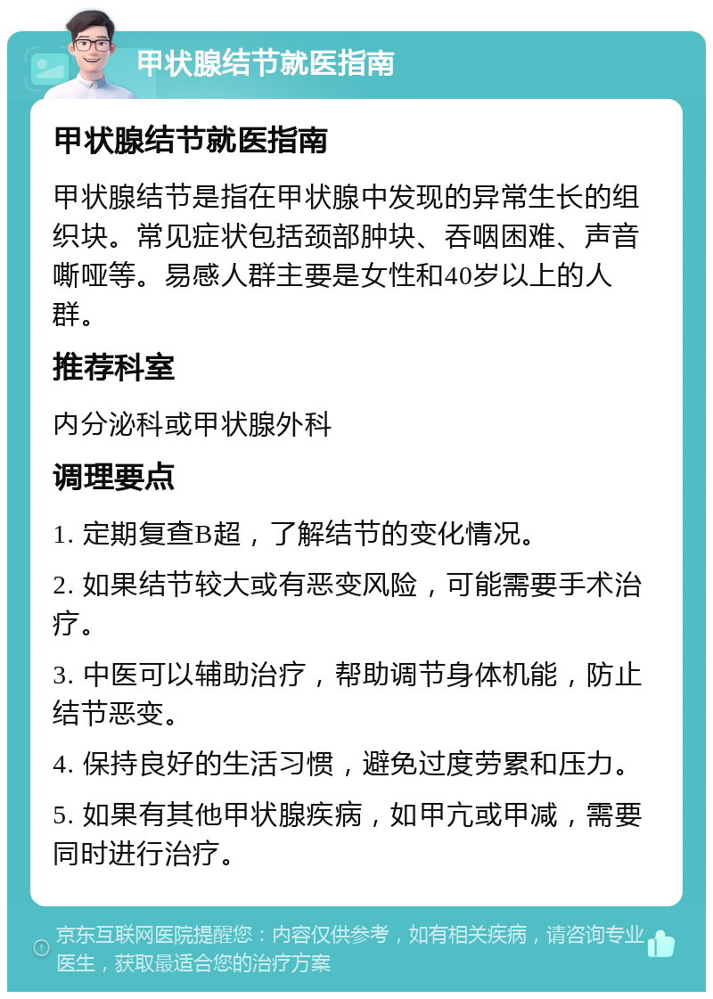 甲状腺结节就医指南 甲状腺结节就医指南 甲状腺结节是指在甲状腺中发现的异常生长的组织块。常见症状包括颈部肿块、吞咽困难、声音嘶哑等。易感人群主要是女性和40岁以上的人群。 推荐科室 内分泌科或甲状腺外科 调理要点 1. 定期复查B超，了解结节的变化情况。 2. 如果结节较大或有恶变风险，可能需要手术治疗。 3. 中医可以辅助治疗，帮助调节身体机能，防止结节恶变。 4. 保持良好的生活习惯，避免过度劳累和压力。 5. 如果有其他甲状腺疾病，如甲亢或甲减，需要同时进行治疗。