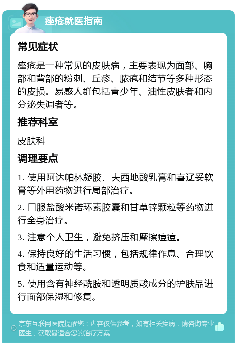 痤疮就医指南 常见症状 痤疮是一种常见的皮肤病，主要表现为面部、胸部和背部的粉刺、丘疹、脓疱和结节等多种形态的皮损。易感人群包括青少年、油性皮肤者和内分泌失调者等。 推荐科室 皮肤科 调理要点 1. 使用阿达帕林凝胶、夫西地酸乳膏和喜辽妥软膏等外用药物进行局部治疗。 2. 口服盐酸米诺环素胶囊和甘草锌颗粒等药物进行全身治疗。 3. 注意个人卫生，避免挤压和摩擦痘痘。 4. 保持良好的生活习惯，包括规律作息、合理饮食和适量运动等。 5. 使用含有神经酰胺和透明质酸成分的护肤品进行面部保湿和修复。