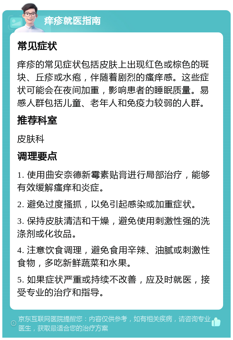 痒疹就医指南 常见症状 痒疹的常见症状包括皮肤上出现红色或棕色的斑块、丘疹或水疱，伴随着剧烈的瘙痒感。这些症状可能会在夜间加重，影响患者的睡眠质量。易感人群包括儿童、老年人和免疫力较弱的人群。 推荐科室 皮肤科 调理要点 1. 使用曲安奈德新霉素贴膏进行局部治疗，能够有效缓解瘙痒和炎症。 2. 避免过度搔抓，以免引起感染或加重症状。 3. 保持皮肤清洁和干燥，避免使用刺激性强的洗涤剂或化妆品。 4. 注意饮食调理，避免食用辛辣、油腻或刺激性食物，多吃新鲜蔬菜和水果。 5. 如果症状严重或持续不改善，应及时就医，接受专业的治疗和指导。