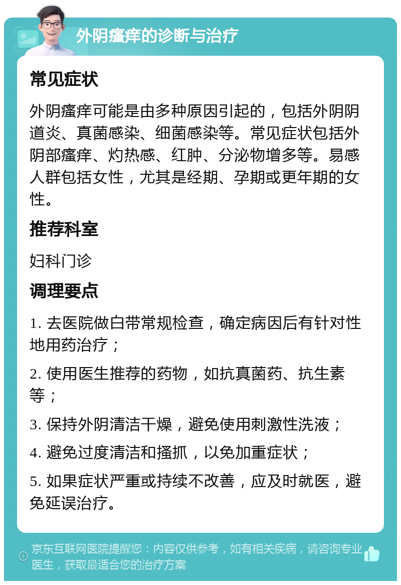 外阴瘙痒的诊断与治疗 常见症状 外阴瘙痒可能是由多种原因引起的，包括外阴阴道炎、真菌感染、细菌感染等。常见症状包括外阴部瘙痒、灼热感、红肿、分泌物增多等。易感人群包括女性，尤其是经期、孕期或更年期的女性。 推荐科室 妇科门诊 调理要点 1. 去医院做白带常规检查，确定病因后有针对性地用药治疗； 2. 使用医生推荐的药物，如抗真菌药、抗生素等； 3. 保持外阴清洁干燥，避免使用刺激性洗液； 4. 避免过度清洁和搔抓，以免加重症状； 5. 如果症状严重或持续不改善，应及时就医，避免延误治疗。