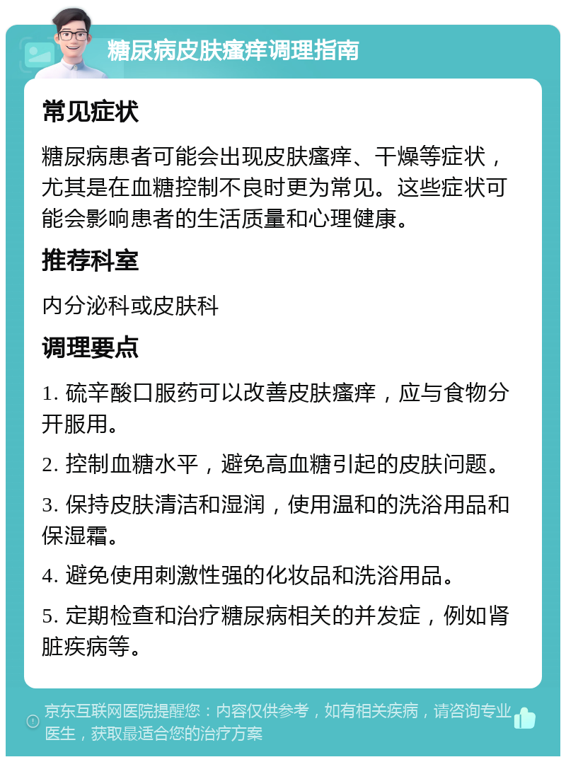 糖尿病皮肤瘙痒调理指南 常见症状 糖尿病患者可能会出现皮肤瘙痒、干燥等症状，尤其是在血糖控制不良时更为常见。这些症状可能会影响患者的生活质量和心理健康。 推荐科室 内分泌科或皮肤科 调理要点 1. 硫辛酸口服药可以改善皮肤瘙痒，应与食物分开服用。 2. 控制血糖水平，避免高血糖引起的皮肤问题。 3. 保持皮肤清洁和湿润，使用温和的洗浴用品和保湿霜。 4. 避免使用刺激性强的化妆品和洗浴用品。 5. 定期检查和治疗糖尿病相关的并发症，例如肾脏疾病等。