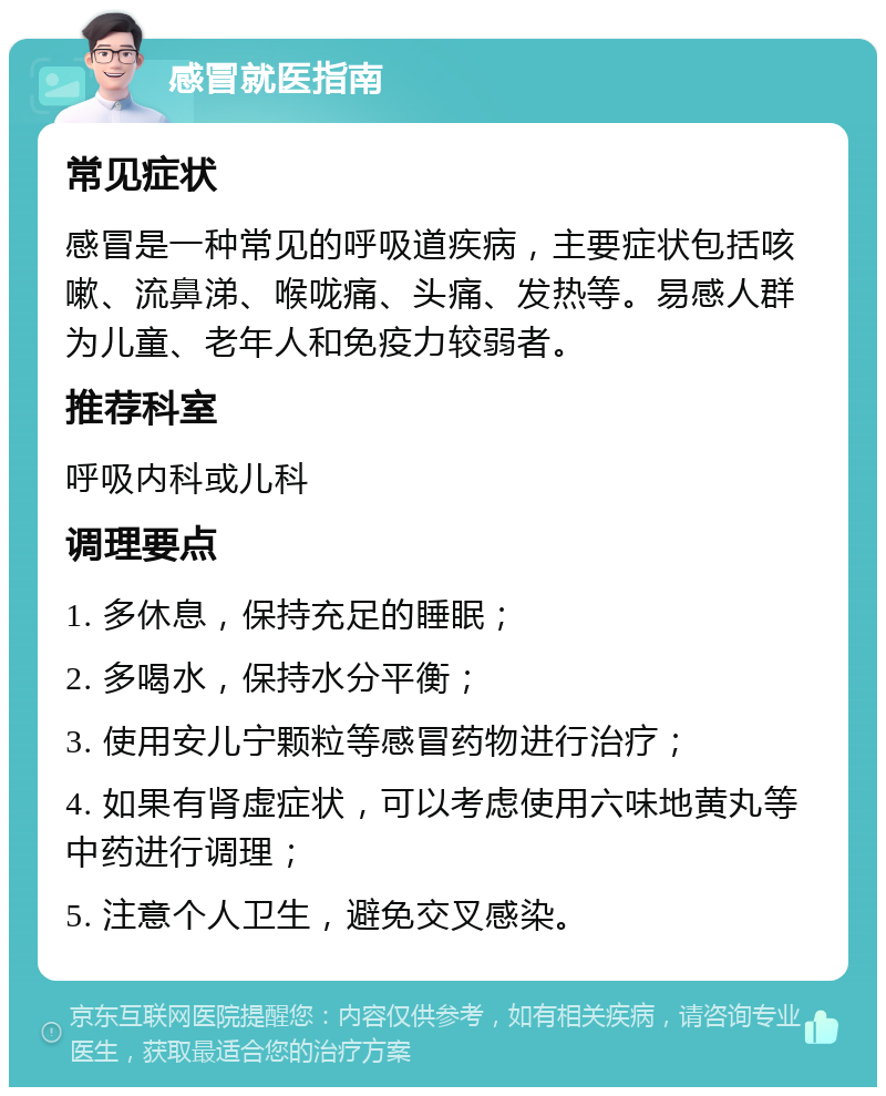 感冒就医指南 常见症状 感冒是一种常见的呼吸道疾病，主要症状包括咳嗽、流鼻涕、喉咙痛、头痛、发热等。易感人群为儿童、老年人和免疫力较弱者。 推荐科室 呼吸内科或儿科 调理要点 1. 多休息，保持充足的睡眠； 2. 多喝水，保持水分平衡； 3. 使用安儿宁颗粒等感冒药物进行治疗； 4. 如果有肾虚症状，可以考虑使用六味地黄丸等中药进行调理； 5. 注意个人卫生，避免交叉感染。