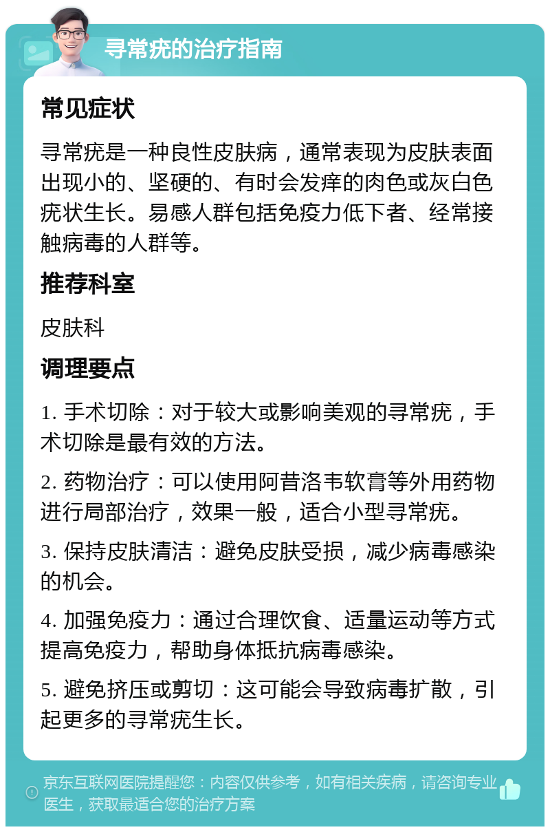 寻常疣的治疗指南 常见症状 寻常疣是一种良性皮肤病，通常表现为皮肤表面出现小的、坚硬的、有时会发痒的肉色或灰白色疣状生长。易感人群包括免疫力低下者、经常接触病毒的人群等。 推荐科室 皮肤科 调理要点 1. 手术切除：对于较大或影响美观的寻常疣，手术切除是最有效的方法。 2. 药物治疗：可以使用阿昔洛韦软膏等外用药物进行局部治疗，效果一般，适合小型寻常疣。 3. 保持皮肤清洁：避免皮肤受损，减少病毒感染的机会。 4. 加强免疫力：通过合理饮食、适量运动等方式提高免疫力，帮助身体抵抗病毒感染。 5. 避免挤压或剪切：这可能会导致病毒扩散，引起更多的寻常疣生长。