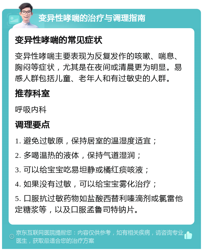 变异性哮喘的治疗与调理指南 变异性哮喘的常见症状 变异性哮喘主要表现为反复发作的咳嗽、喘息、胸闷等症状，尤其是在夜间或清晨更为明显。易感人群包括儿童、老年人和有过敏史的人群。 推荐科室 呼吸内科 调理要点 1. 避免过敏原，保持居室的温湿度适宜； 2. 多喝温热的液体，保持气道湿润； 3. 可以给宝宝吃易坦静或橘红痰咳液； 4. 如果没有过敏，可以给宝宝雾化治疗； 5. 口服抗过敏药物如盐酸西替利嗪滴剂或氯雷他定糖浆等，以及口服孟鲁司特钠片。