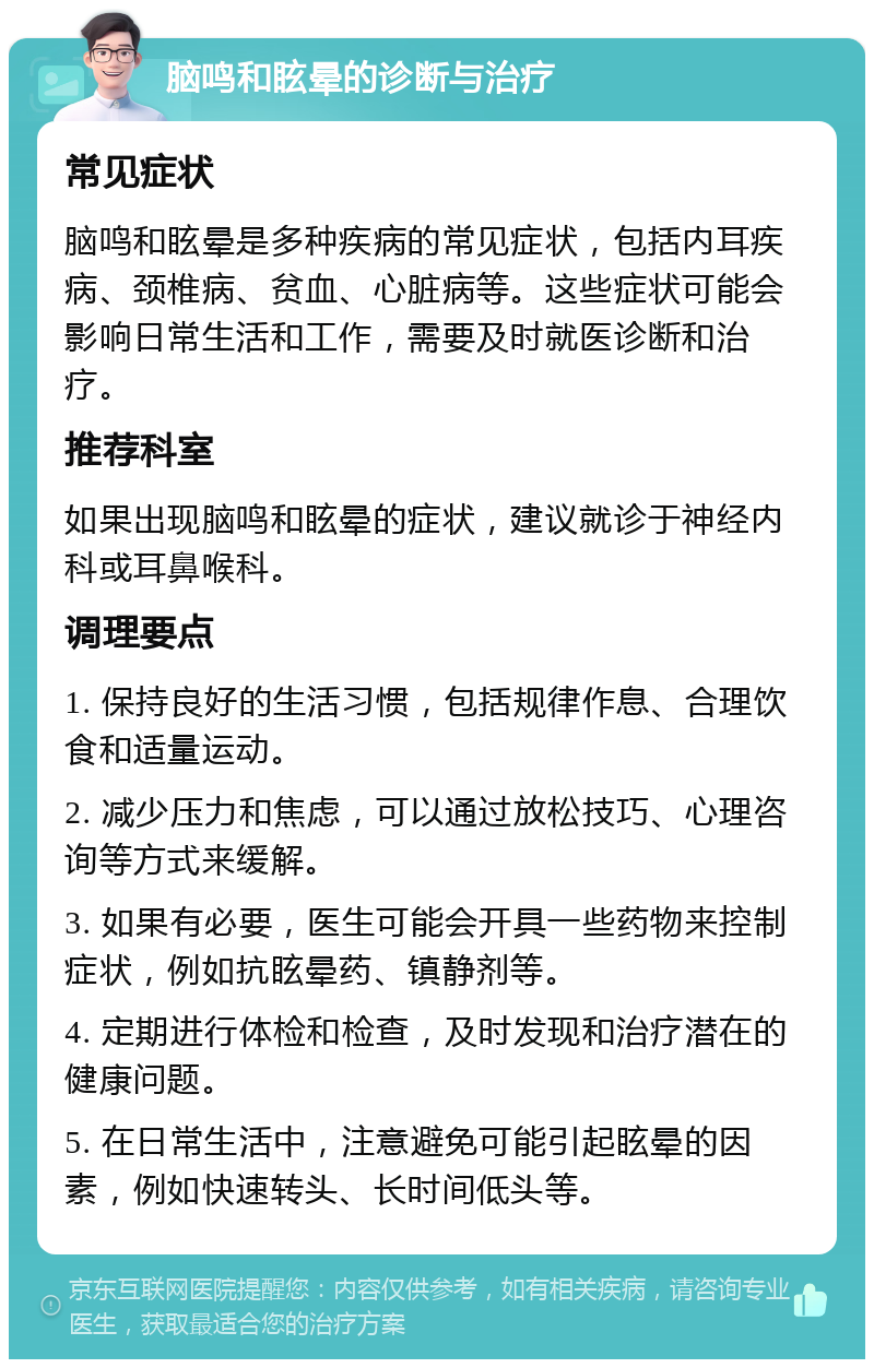 脑鸣和眩晕的诊断与治疗 常见症状 脑鸣和眩晕是多种疾病的常见症状，包括内耳疾病、颈椎病、贫血、心脏病等。这些症状可能会影响日常生活和工作，需要及时就医诊断和治疗。 推荐科室 如果出现脑鸣和眩晕的症状，建议就诊于神经内科或耳鼻喉科。 调理要点 1. 保持良好的生活习惯，包括规律作息、合理饮食和适量运动。 2. 减少压力和焦虑，可以通过放松技巧、心理咨询等方式来缓解。 3. 如果有必要，医生可能会开具一些药物来控制症状，例如抗眩晕药、镇静剂等。 4. 定期进行体检和检查，及时发现和治疗潜在的健康问题。 5. 在日常生活中，注意避免可能引起眩晕的因素，例如快速转头、长时间低头等。