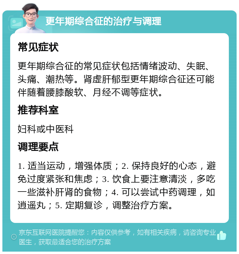 更年期综合征的治疗与调理 常见症状 更年期综合征的常见症状包括情绪波动、失眠、头痛、潮热等。肾虚肝郁型更年期综合征还可能伴随着腰膝酸软、月经不调等症状。 推荐科室 妇科或中医科 调理要点 1. 适当运动，增强体质；2. 保持良好的心态，避免过度紧张和焦虑；3. 饮食上要注意清淡，多吃一些滋补肝肾的食物；4. 可以尝试中药调理，如逍遥丸；5. 定期复诊，调整治疗方案。