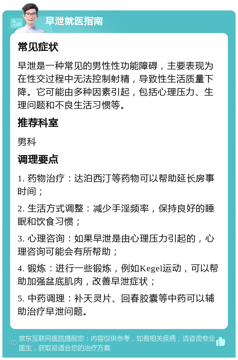 早泄就医指南 常见症状 早泄是一种常见的男性性功能障碍，主要表现为在性交过程中无法控制射精，导致性生活质量下降。它可能由多种因素引起，包括心理压力、生理问题和不良生活习惯等。 推荐科室 男科 调理要点 1. 药物治疗：达泊西汀等药物可以帮助延长房事时间； 2. 生活方式调整：减少手淫频率，保持良好的睡眠和饮食习惯； 3. 心理咨询：如果早泄是由心理压力引起的，心理咨询可能会有所帮助； 4. 锻炼：进行一些锻炼，例如Kegel运动，可以帮助加强盆底肌肉，改善早泄症状； 5. 中药调理：补天灵片、回春胶囊等中药可以辅助治疗早泄问题。