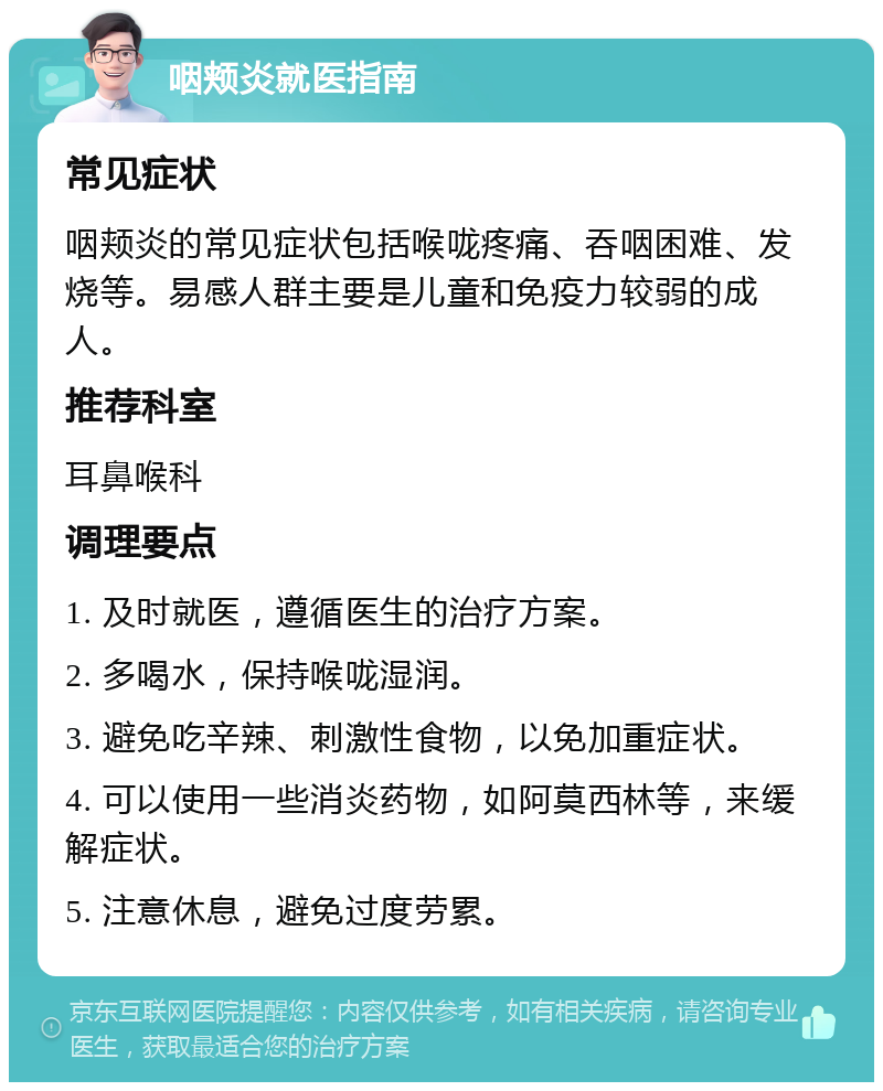 咽颊炎就医指南 常见症状 咽颊炎的常见症状包括喉咙疼痛、吞咽困难、发烧等。易感人群主要是儿童和免疫力较弱的成人。 推荐科室 耳鼻喉科 调理要点 1. 及时就医，遵循医生的治疗方案。 2. 多喝水，保持喉咙湿润。 3. 避免吃辛辣、刺激性食物，以免加重症状。 4. 可以使用一些消炎药物，如阿莫西林等，来缓解症状。 5. 注意休息，避免过度劳累。